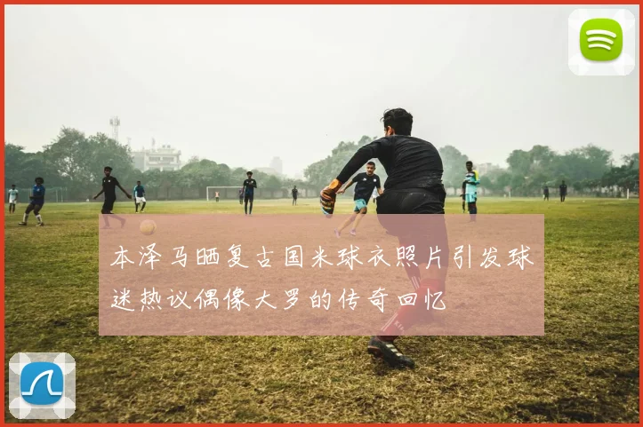本泽马晒复古国米球衣照片引发球迷热议偶像大罗的传奇回忆