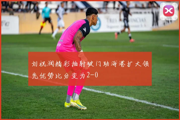 刘祝润精彩抽射破门助海港扩大领先优势比分变为2-0