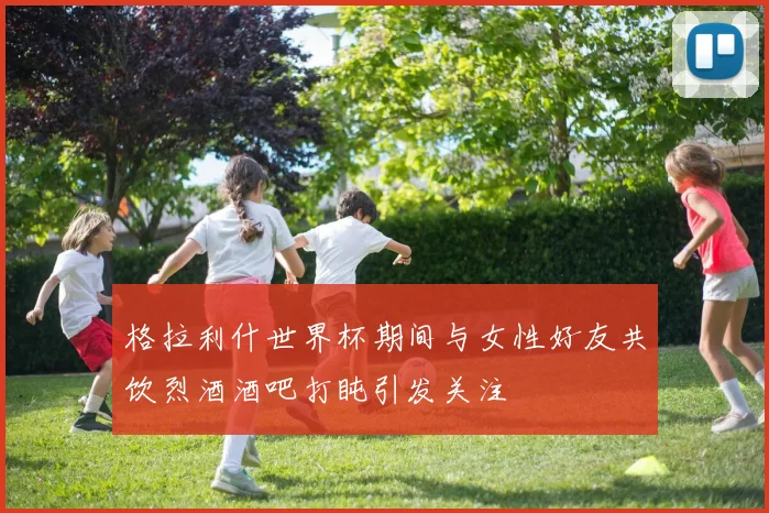 格拉利什世界杯期间与女性好友共饮烈酒酒吧打盹引发关注