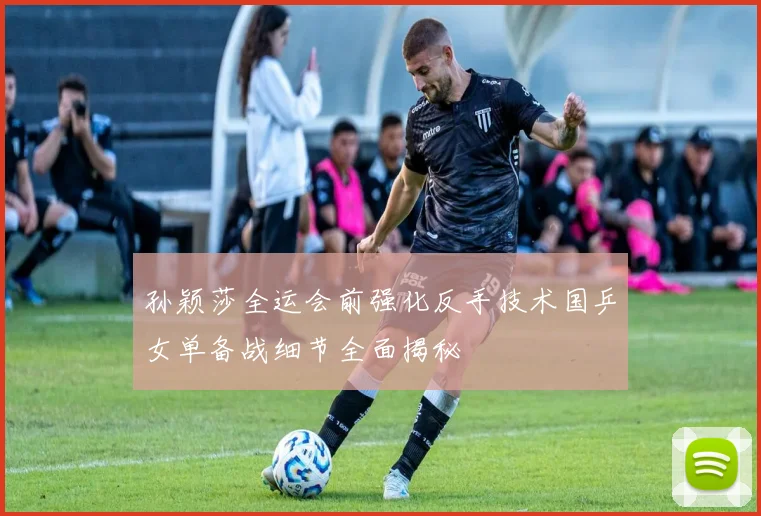 孙颖莎全运会前强化反手技术国乒女单备战细节全面揭秘