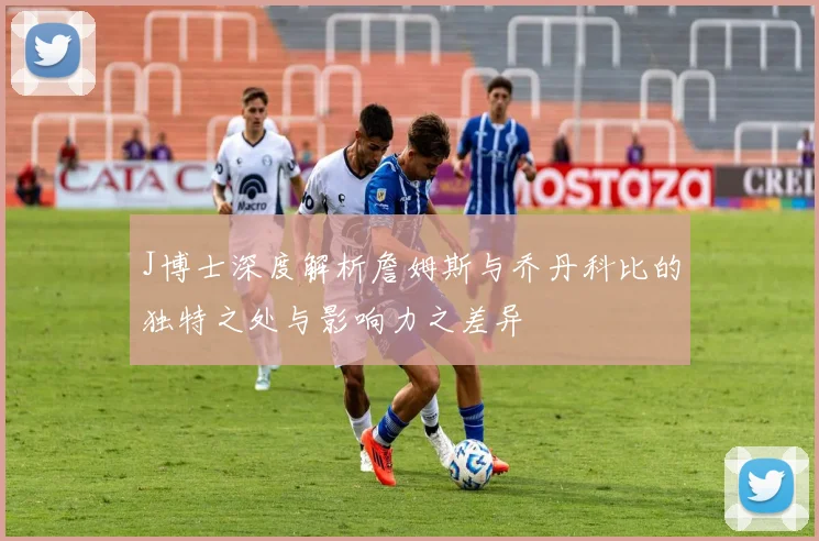 J博士深度解析詹姆斯与乔丹科比的独特之处与影响力之差异