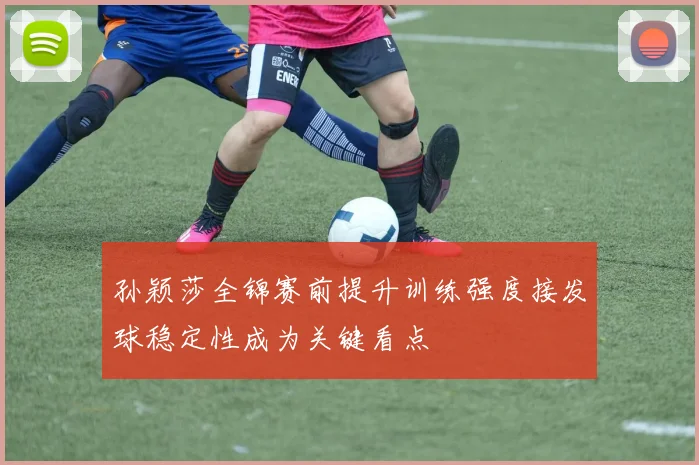 孙颖莎全锦赛前提升训练强度接发球稳定性成为关键看点