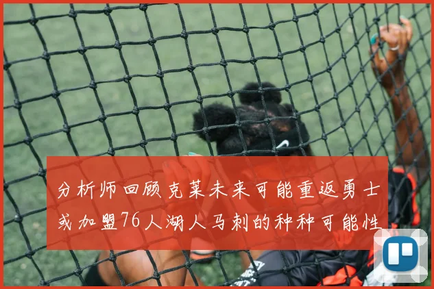 分析师回顾克莱未来可能重返勇士或加盟76人湖人马刺的种种可能性