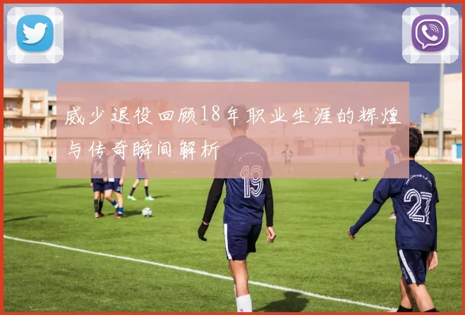 威少退役回顾18年职业生涯的辉煌与传奇瞬间解析