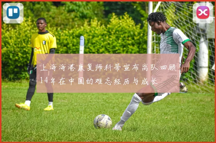 上海海港康复师科蒂宣布离队回顾14年在中国的难忘经历与成长