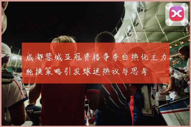 成都蓉城亚冠资格争夺白热化主力轮换策略引发球迷热议与思考