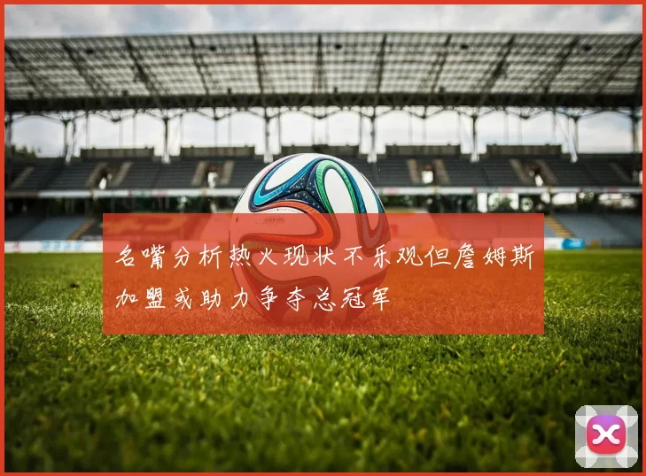 名嘴分析热火现状不乐观但詹姆斯加盟或助力争夺总冠军