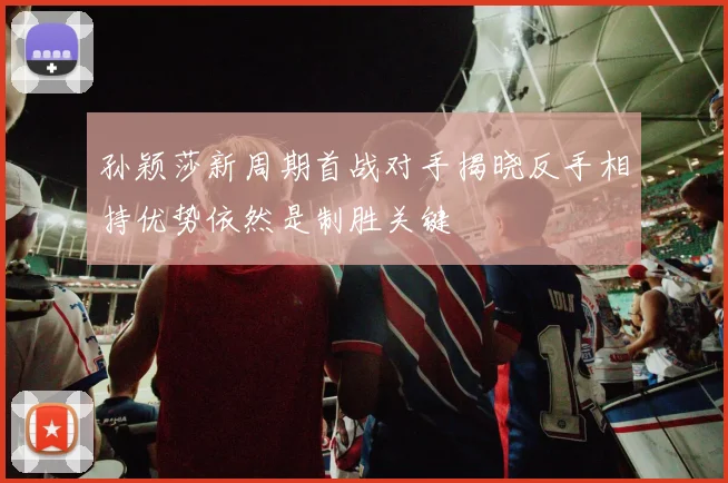 孙颖莎新周期首战对手揭晓反手相持优势依然是制胜关键