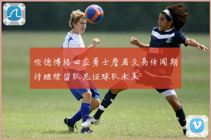 伦德博格回应勇士詹眉交易传闻期待继续留队见证球队未来