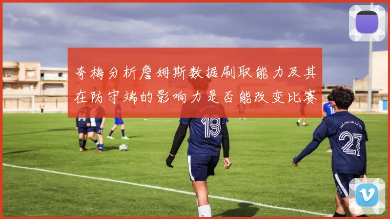 夸梅分析詹姆斯数据刷取能力及其在防守端的影响力是否能改变比赛走势